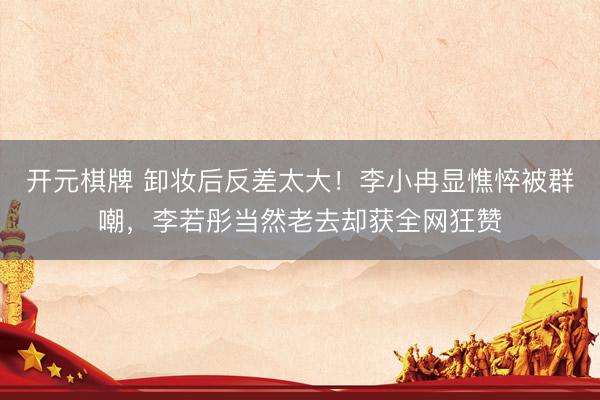 开元棋牌 卸妆后反差太大！李小冉显憔悴被群嘲，李若彤当然老去却获全网狂赞