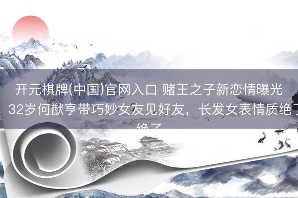 开元棋牌(中国)官网入口 赌王之子新恋情曝光！32岁何猷亨带巧妙女友见好友，长发女表情质绝了
