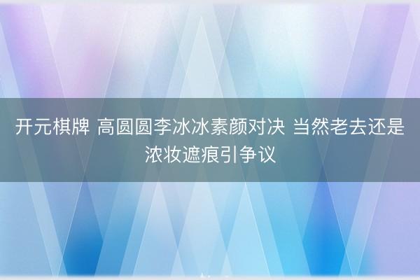 开元棋牌 高圆圆李冰冰素颜对决 当然老去还是浓妆遮痕引争议