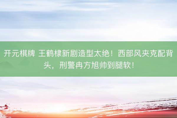 开元棋牌 王鹤棣新剧造型太绝！西部风夹克配背头，刑警冉方旭帅到腿软！
