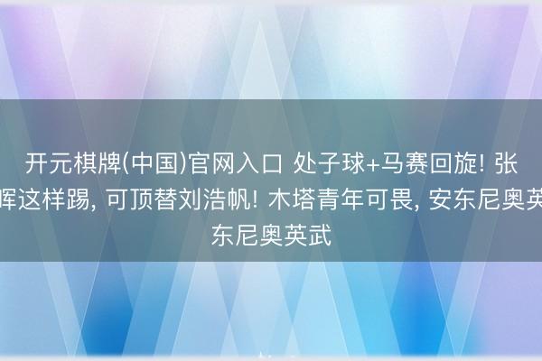 开元棋牌(中国)官网入口 处子球+马赛回旋! 张瑷晖这样踢， 可顶替刘浩帆! 木塔青年可畏， 安东尼奥英武
