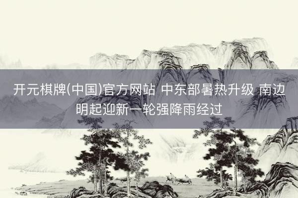 开元棋牌(中国)官方网站 中东部暑热升级 南边明起迎新一轮强降雨经过