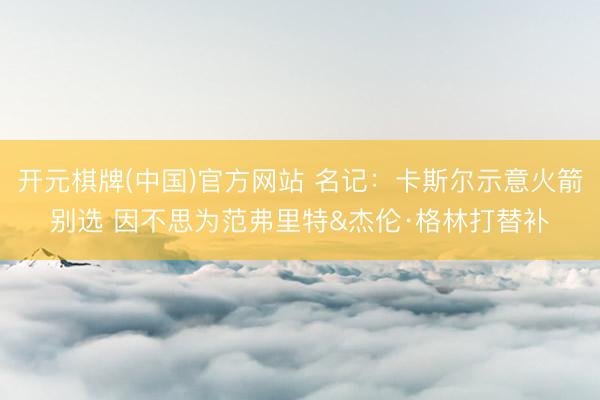 开元棋牌(中国)官方网站 名记：卡斯尔示意火箭别选 因不思为范弗里特&杰伦·格林打替补