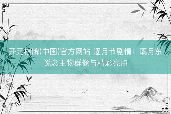 开元棋牌(中国)官方网站 逐月节剧情：璃月东说念主物群像与精彩亮点