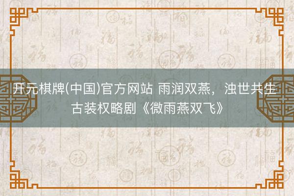 开元棋牌(中国)官方网站 雨润双燕，浊世共生 古装权略剧《微雨燕双飞》