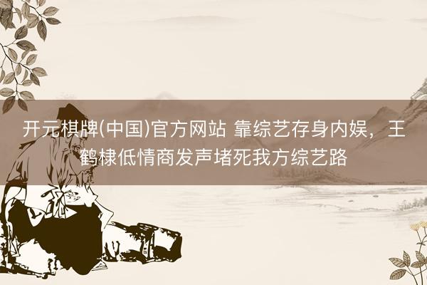 开元棋牌(中国)官方网站 靠综艺存身内娱，王鹤棣低情商发声堵死我方综艺路