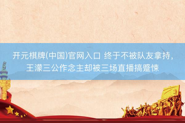 开元棋牌(中国)官网入口 终于不被队友拿持，王濛三公作念主却被三场直播搞蹙悚