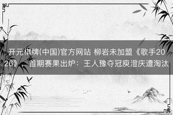开元棋牌(中国)官方网站 柳岩未加盟《歌手2026》，首期赛果出炉：王人豫夺冠庾澄庆遭淘汰