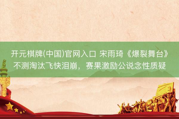 开元棋牌(中国)官网入口 宋雨琦《爆裂舞台》不测淘汰飞快泪崩，赛果激励公说念性质疑
