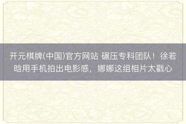 开元棋牌(中国)官方网站 碾压专科团队！徐若晗用手机拍出电影感，娜娜这组相片太戳心