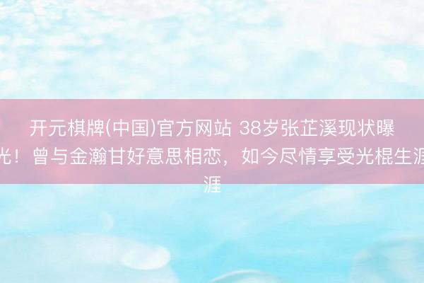 开元棋牌(中国)官方网站 38岁张芷溪现状曝光！曾与金瀚甘好意思相恋，如今尽情享受光棍生涯