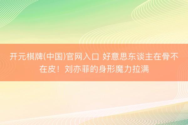 开元棋牌(中国)官网入口 好意思东谈主在骨不在皮！刘亦菲的身形魔力拉满
