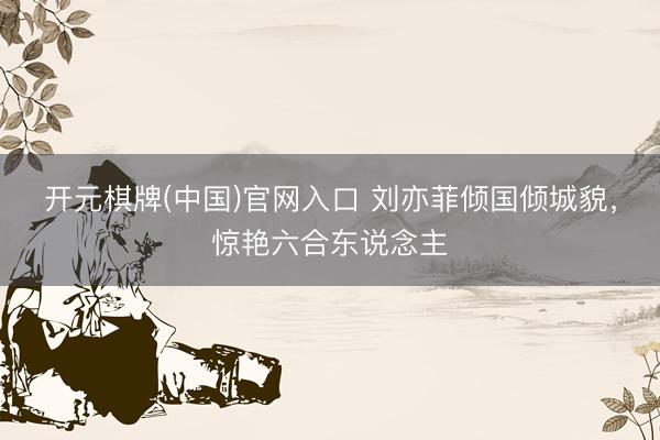 开元棋牌(中国)官网入口 刘亦菲倾国倾城貌，惊艳六合东说念主