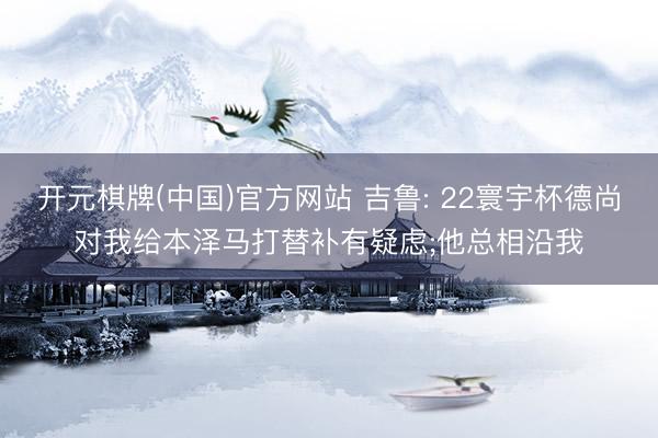 开元棋牌(中国)官方网站 吉鲁: 22寰宇杯德尚对我给本泽马打替补有疑虑;他总相沿我