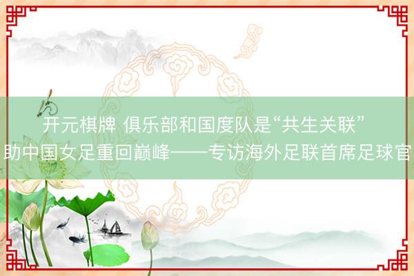 开元棋牌 俱乐部和国度队是“共生关联” 助中国女足重回巅峰——专访海外足联首席足球官