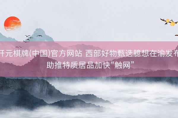 开元棋牌(中国)官方网站 西部好物甄选臆想在渝发布 助推特质居品加快“触网”