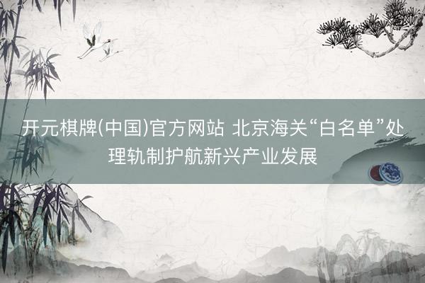 开元棋牌(中国)官方网站 北京海关“白名单”处理轨制护航新兴产业发展