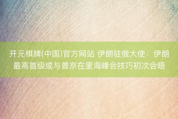 开元棋牌(中国)官方网站 伊朗驻俄大使：伊朗最高首级或与普京在里海峰会技巧初次会晤