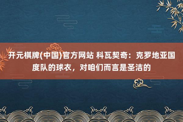 开元棋牌(中国)官方网站 科瓦契奇：克罗地亚国度队的球衣，对咱们而言是圣洁的