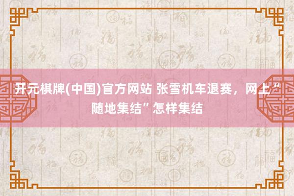 开元棋牌(中国)官方网站 张雪机车退赛，网上“随地集结”怎样集结
