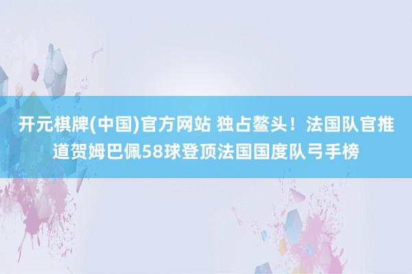 开元棋牌(中国)官方网站 独占鳌头！法国队官推道贺姆巴佩58球登顶法国国度队弓手榜