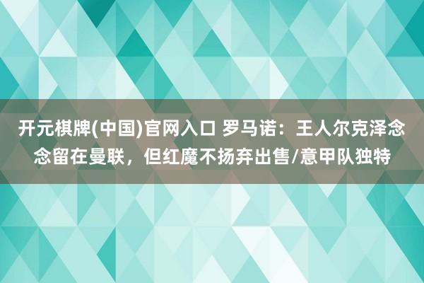 开元棋牌(中国)官网入口 罗马诺：王人尔克泽念念留在曼联，但红魔不扬弃出售/意甲队独特