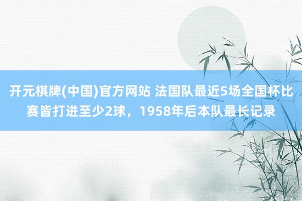 开元棋牌(中国)官方网站 法国队最近5场全国杯比赛皆打进至少2球，1958年后本队最长记录
