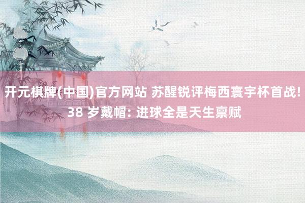 开元棋牌(中国)官方网站 苏醒锐评梅西寰宇杯首战! 38 岁戴帽: 进球全是天生禀赋