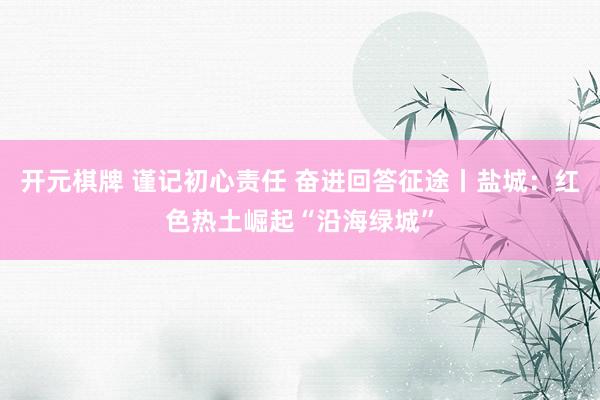 开元棋牌 谨记初心责任 奋进回答征途丨盐城：红色热土崛起“沿海绿城”