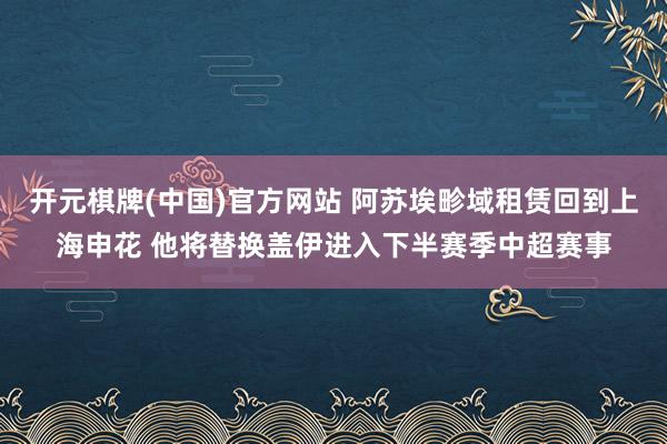 开元棋牌(中国)官方网站 阿苏埃畛域租赁回到上海申花 他将替换盖伊进入下半赛季中超赛事