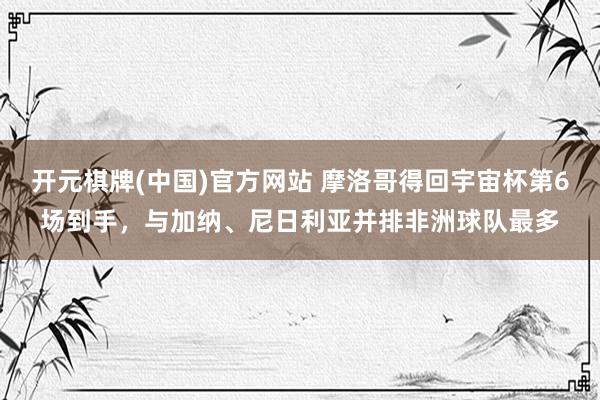 开元棋牌(中国)官方网站 摩洛哥得回宇宙杯第6场到手，与加纳、尼日利亚并排非洲球队最多